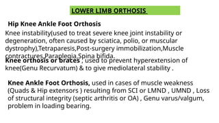 LOWER LIMB ORTHOSIS
Hip Knee Ankle Foot Orthosis
Knee instability(used to treat severe knee joint instability or
degeneration, often caused by sciatica, polio, or muscular
dystrophy),Tetraparesis,Post-surgery immobilization,Muscle
contractures,Paraplegia,Spina bifida.
Knee orthosis or braces , used to prevent hyperextension of
knee(Genu Recurvatum) & to give mediolateral stability .
Knee Ankle Foot Orthosis, used in cases of muscle weakness
(Quads & Hip extensors ) resulting from SCI or LMND , UMND , Loss
of structural integrity (septic arthritis or OA) , Genu varus/valgum,
problem in loading bearing.
 
