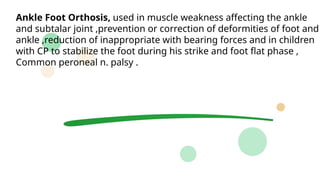 Ankle Foot Orthosis, used in muscle weakness affecting the ankle
and subtalar joint ,prevention or correction of deformities of foot and
ankle ,reduction of inappropriate with bearing forces and in children
with CP to stabilize the foot during his strike and foot flat phase ,
Common peroneal n. palsy .
 