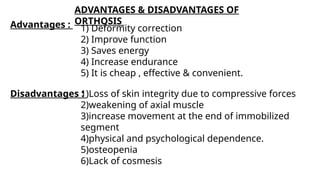 ADVANTAGES & DISADVANTAGES OF
ORTHOSIS
Disadvantages :
1)Loss of skin integrity due to compressive forces
2)weakening of axial muscle
3)increase movement at the end of immobilized
segment
4)physical and psychological dependence.
5)osteopenia
6)Lack of cosmesis
Advantages : 1) Deformity correction
2) Improve function
3) Saves energy
4) Increase endurance
5) It is cheap , effective & convenient.
 