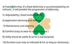 4) Fixed deformity: If a fixed deformity is accommodated by an
orthosis , it will prevent the progression of deformity
5 ) Adjustability ( Good anatomical fit)
6) Application (donning and doffing)
7) Maintenance and cleaning .
8) Comfort (easy to wear & comfort to use )
9) Utility (must be useful & serve a real purpose)
10) Duration (use only as indicated & for as long as necessary) .
 