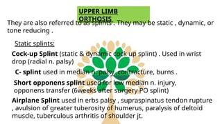 UPPER LIMB
ORTHOSIS
They are also referred to as splints . They may be static , dynamic, or
tone reducing .
Static splints:
Cock-up Splint (static & dynamic cock up splint) . Used in wrist
drop (radial n. palsy)
C- splint used in median n. palsy ,contracture, burns .
Short opponens splint used for low median n. injury,
opponens transfer (6weeks after surgery PO splint)
Airplane Splint used in erbs palsy , supraspinatus tendon rupture
, avulsion of greater tuberosity of humerus, paralysis of deltoid
muscle, tuberculous arthritis of shoulder jt.
 