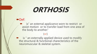 ORTHOSIS
Def:
 is” an external applicance worn to restrict or
assist motion or to transfer load from one area of
the body to another.”
(or)
 is “ an externally applied device used to modify
the structural & functional charecteristics of the
neuromuscular & skeletal system.
 
