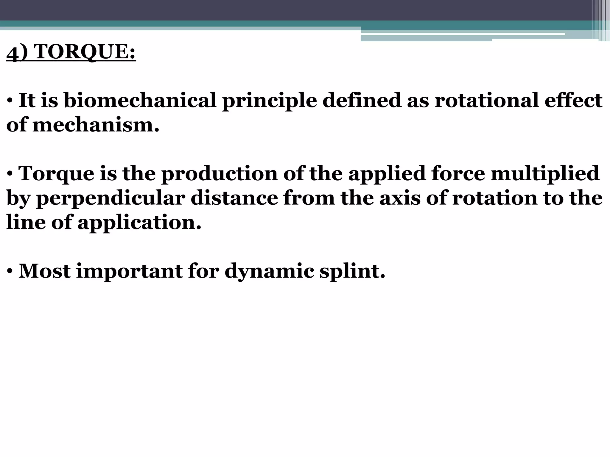 4) TORQUE:
• It is biomechanical principle defined as rotational effect
of mechanism.
• Torque is the production of the applied force multiplied
by perpendicular distance from the axis of rotation to the
line of application.
• Most important for dynamic splint.
 