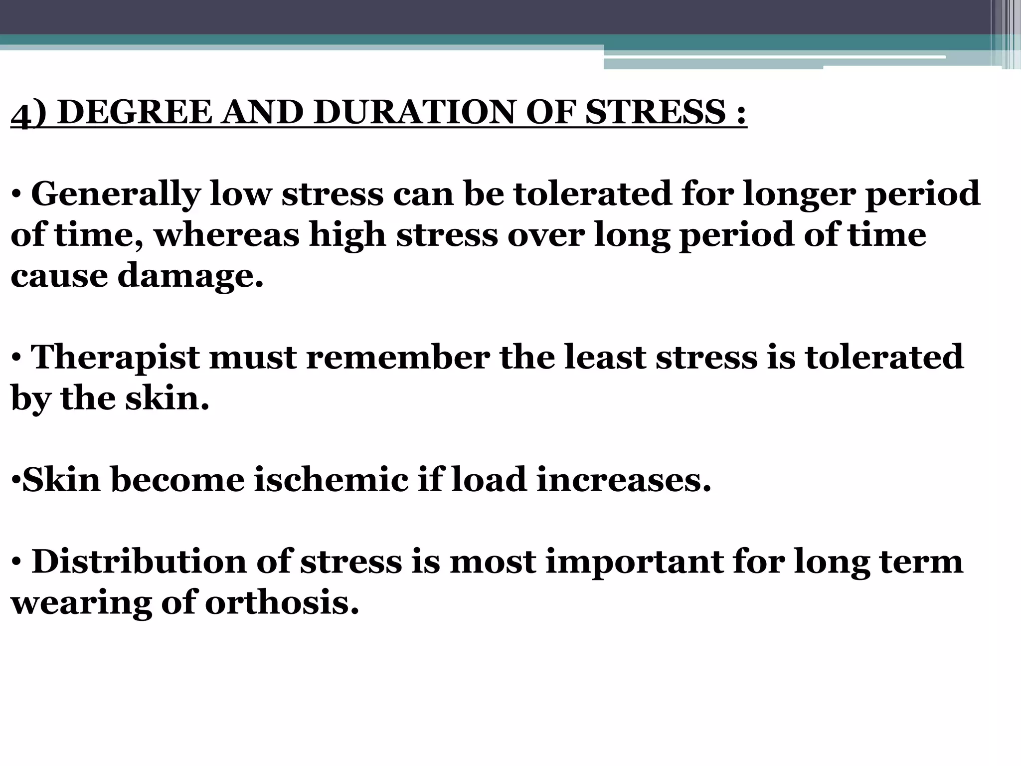 4) DEGREE AND DURATION OF STRESS :
• Generally low stress can be tolerated for longer period
of time, whereas high stress over long period of time
cause damage.
• Therapist must remember the least stress is tolerated
by the skin.
•Skin become ischemic if load increases.
• Distribution of stress is most important for long term
wearing of orthosis.
 