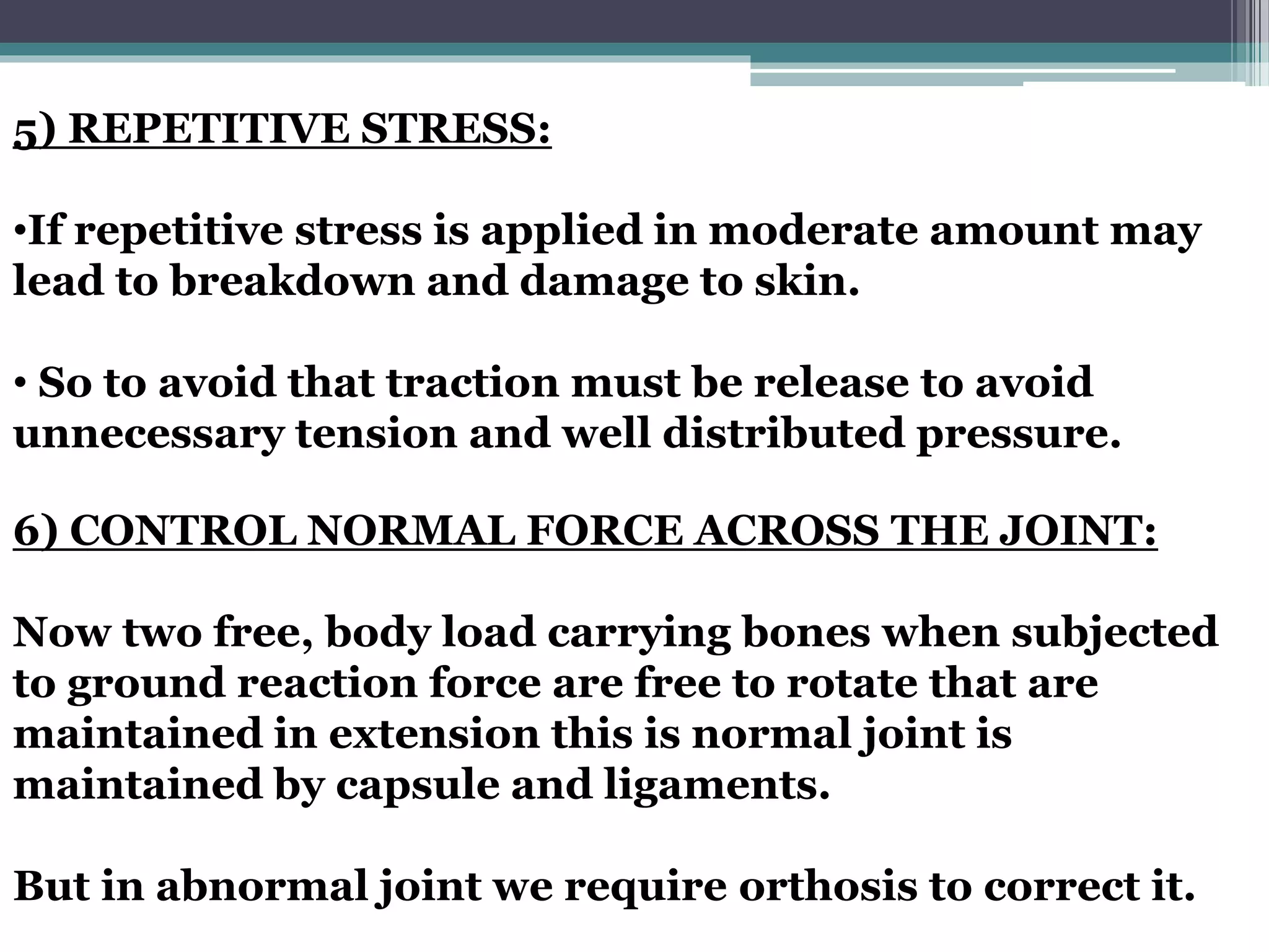 5) REPETITIVE STRESS:
•If repetitive stress is applied in moderate amount may
lead to breakdown and damage to skin.
• So to avoid that traction must be release to avoid
unnecessary tension and well distributed pressure.
6) CONTROL NORMAL FORCE ACROSS THE JOINT:
Now two free, body load carrying bones when subjected
to ground reaction force are free to rotate that are
maintained in extension this is normal joint is
maintained by capsule and ligaments.
But in abnormal joint we require orthosis to correct it.
 