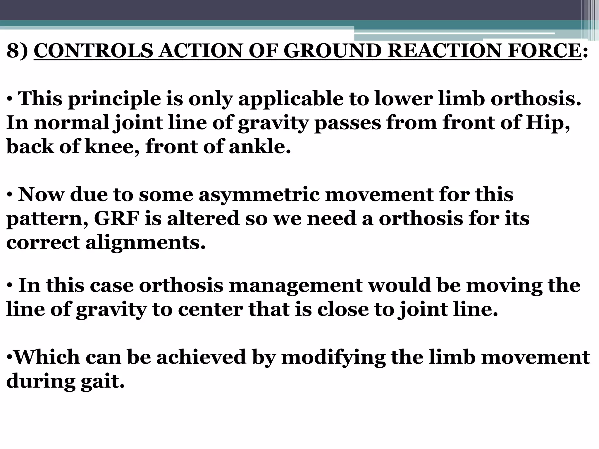 8) CONTROLS ACTION OF GROUND REACTION FORCE:
• This principle is only applicable to lower limb orthosis.
In normal joint line of gravity passes from front of Hip,
back of knee, front of ankle.
• Now due to some asymmetric movement for this
pattern, GRF is altered so we need a orthosis for its
correct alignments.
• In this case orthosis management would be moving the
line of gravity to center that is close to joint line.
•Which can be achieved by modifying the limb movement
during gait.
 