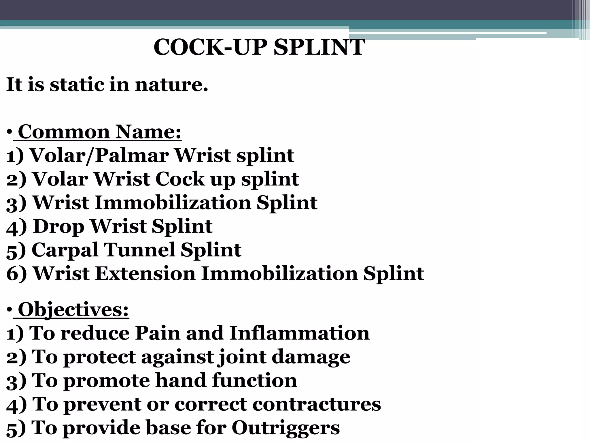 COCK-UP SPLINT
It is static in nature.
• Common Name:
1) Volar/Palmar Wrist splint
2) Volar Wrist Cock up splint
3) Wrist Immobilization Splint
4) Drop Wrist Splint
5) Carpal Tunnel Splint
6) Wrist Extension Immobilization Splint
• Objectives:
1) To reduce Pain and Inflammation
2) To protect against joint damage
3) To promote hand function
4) To prevent or correct contractures
5) To provide base for Outriggers
 