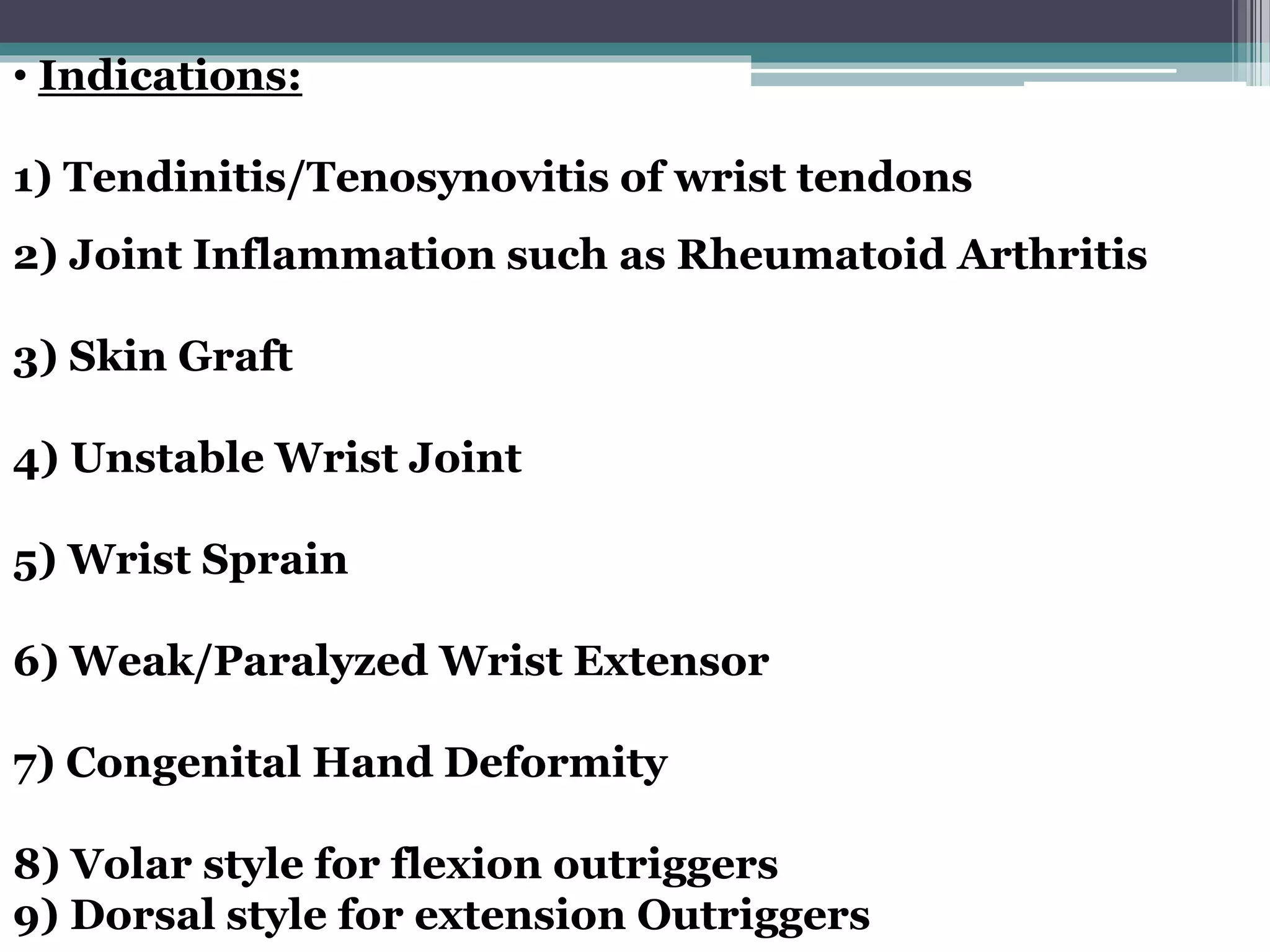 • Indications:
1) Tendinitis/Tenosynovitis of wrist tendons
2) Joint Inflammation such as Rheumatoid Arthritis
3) Skin Graft
4) Unstable Wrist Joint
5) Wrist Sprain
6) Weak/Paralyzed Wrist Extensor
7) Congenital Hand Deformity
8) Volar style for flexion outriggers
9) Dorsal style for extension Outriggers
 