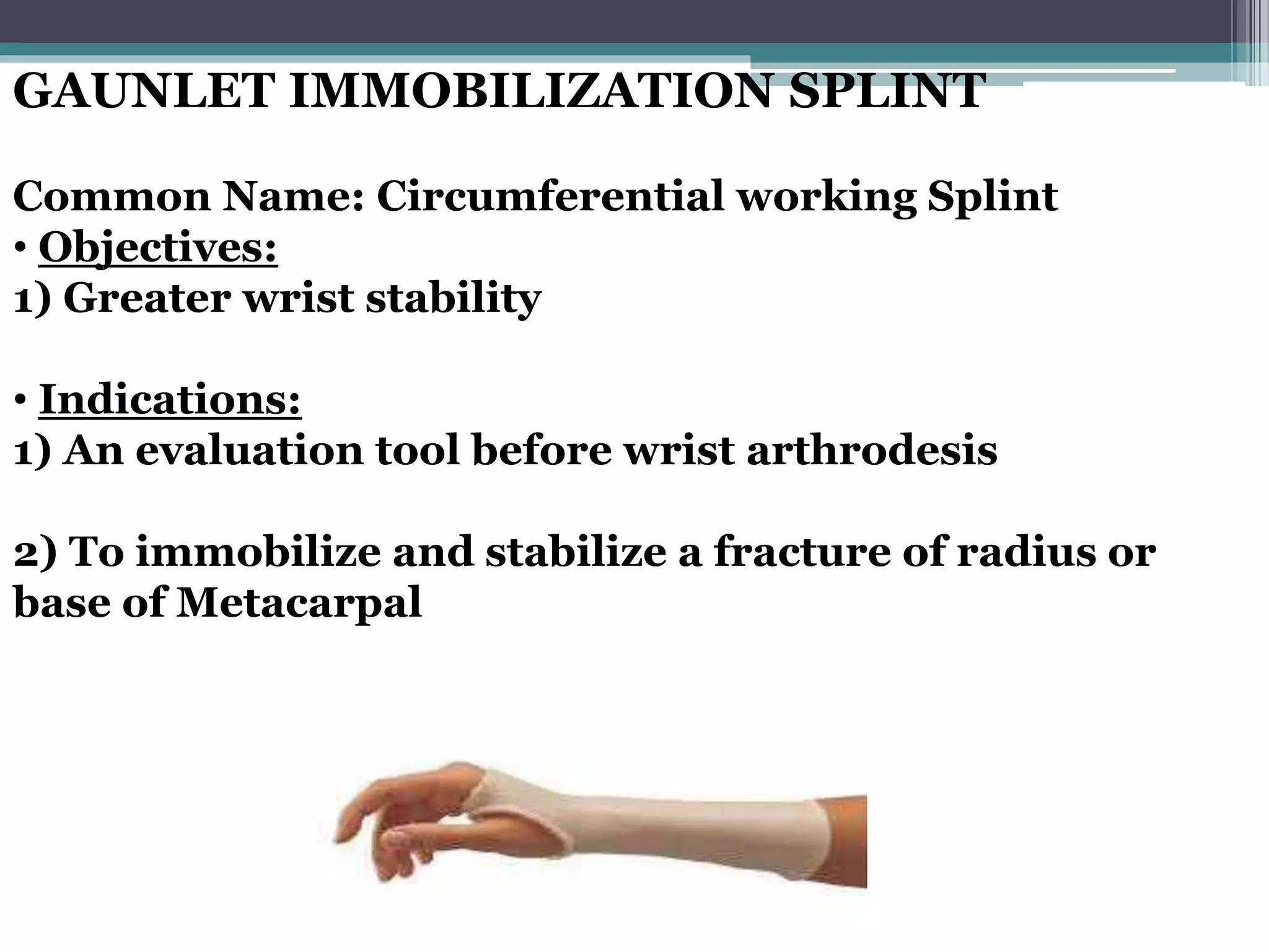 GAUNLET IMMOBILIZATION SPLINT
Common Name: Circumferential working Splint
• Objectives:
1) Greater wrist stability
• Indications:
1) An evaluation tool before wrist arthrodesis
2) To immobilize and stabilize a fracture of radius or
base of Metacarpal
 