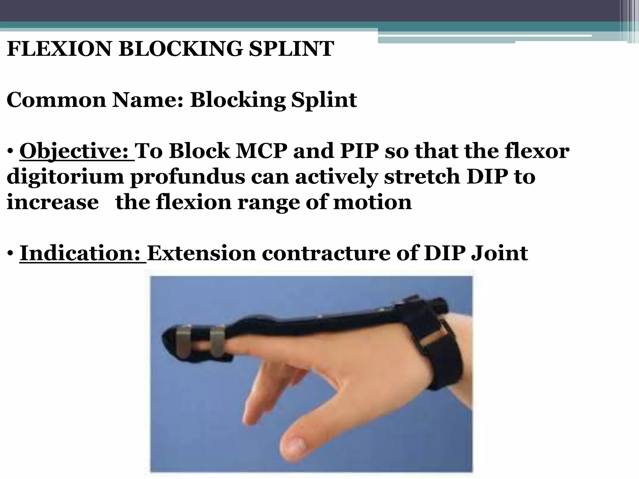 FLEXION BLOCKING SPLINT
Common Name: Blocking Splint
• Objective: To Block MCP and PIP so that the flexor
digitorium profundus can actively stretch DIP to
increase the flexion range of motion
• Indication: Extension contracture of DIP Joint
 
