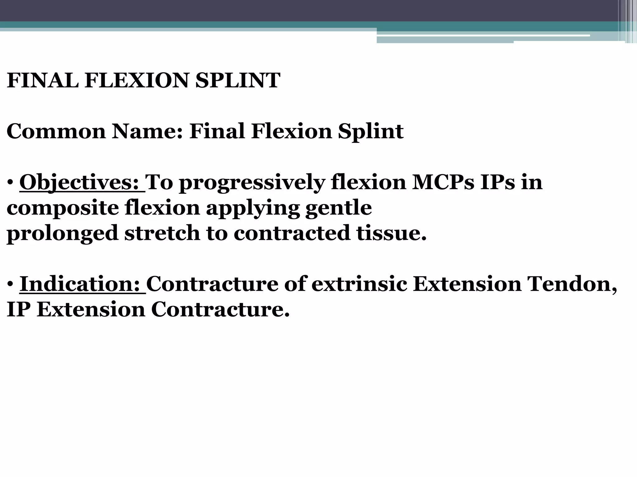 FINAL FLEXION SPLINT
Common Name: Final Flexion Splint
• Objectives: To progressively flexion MCPs IPs in
composite flexion applying gentle
prolonged stretch to contracted tissue.
• Indication: Contracture of extrinsic Extension Tendon,
IP Extension Contracture.
 