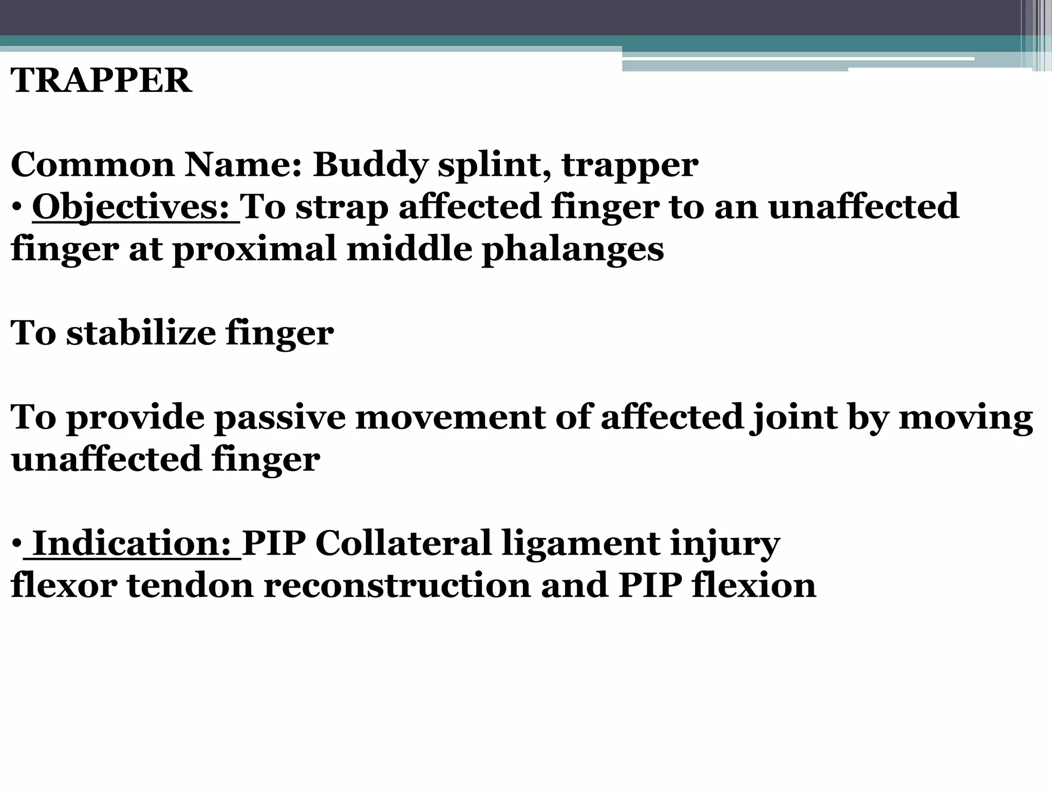 TRAPPER
Common Name: Buddy splint, trapper
• Objectives: To strap affected finger to an unaffected
finger at proximal middle phalanges
To stabilize finger
To provide passive movement of affected joint by moving
unaffected finger
• Indication: PIP Collateral ligament injury
flexor tendon reconstruction and PIP flexion
 