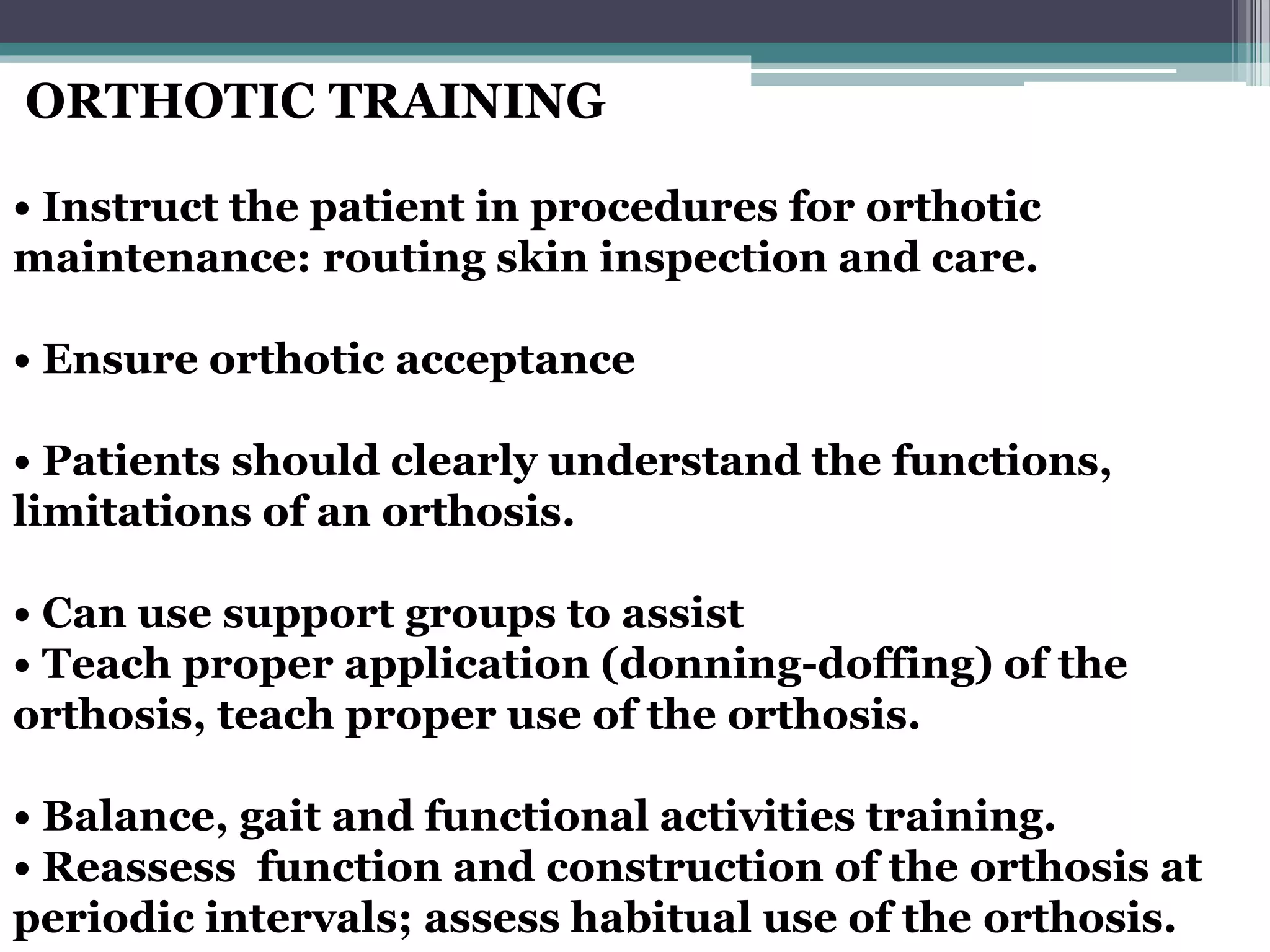 ORTHOTIC TRAINING
• Instruct the patient in procedures for orthotic
maintenance: routing skin inspection and care.
• Ensure orthotic acceptance
• Patients should clearly understand the functions,
limitations of an orthosis.
• Can use support groups to assist
• Teach proper application (donning-doffing) of the
orthosis, teach proper use of the orthosis.
• Balance, gait and functional activities training.
• Reassess function and construction of the orthosis at
periodic intervals; assess habitual use of the orthosis.
 