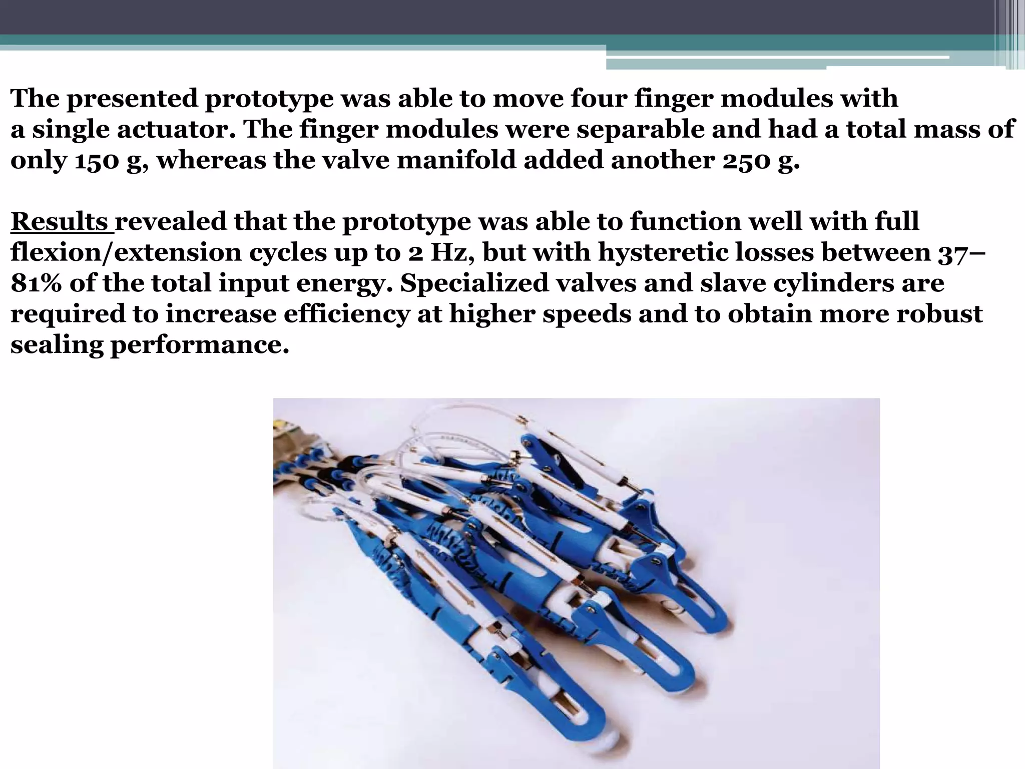The presented prototype was able to move four finger modules with
a single actuator. The finger modules were separable and had a total mass of
only 150 g, whereas the valve manifold added another 250 g.
Results revealed that the prototype was able to function well with full
flexion/extension cycles up to 2 Hz, but with hysteretic losses between 37–
81% of the total input energy. Specialized valves and slave cylinders are
required to increase efficiency at higher speeds and to obtain more robust
sealing performance.
 