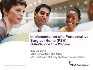 VHA Southeast, Inc. Confidential information.
July 23, 2015
Mike Schweitzer, MD, MBA
VP Healthcare Delivery System Transformation
Implementation of a Perioperative
Surgical Home (PSH)
OrthoService Line Webinar
 