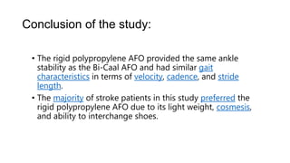Conclusion of the study:
• The rigid polypropylene AFO provided the same ankle
stability as the Bi-Caal AFO and had similar gait
characteristics in terms of velocity, cadence, and stride
length.
• The majority of stroke patients in this study preferred the
rigid polypropylene AFO due to its light weight, cosmesis,
and ability to interchange shoes.
 