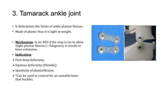 3. Tamarack ankle joint
• It determines the limits of ankle plantar flexion.
• Made of plastic thus it is light in weight.
• Mechanism: In an AFO if the stop is set to allow
slight plantar flexion (~5degrees), it results in
knee extension.
• Indication:
Foot drop deformity.
Equinus deformity (Flexible).
Spasticity of plantarflexion.
*Can be used to control for an unstable knee
that buckles.
 