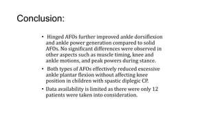 Conclusion:
• Hinged AFOs further improved ankle dorsiflexion
and ankle power generation compared to solid
AFOs. No significant differences were observed in
other aspects such as muscle timing, knee and
ankle motions, and peak powers during stance.
• Both types of AFOs effectively reduced excessive
ankle plantar flexion without affecting knee
position in children with spastic diplegic CP.
• Data availability is limited as there were only 12
patients were taken into consideration.
 
