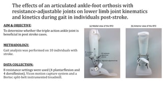 The effects of an articulated ankle-foot orthosis with
resistance-adjustable joints on lower limb joint kinematics
and kinetics during gait in individuals post-stroke.
AIM & OBJECTIVE:
To determine whether the triple action ankle joint is
beneficial in post stroke cases.
METHADOLOGY:
Gait analysis was performed on 10 individuals with
stroke.
DATA COLLECTION:
8 resistance settings were used (4 plantarflexion and
4 dorsiflexion). Vicon motion capture system and a
Bertec split-belt instrumented treadmill.
 