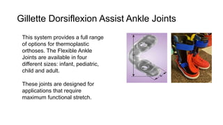 Gillette Dorsiflexion Assist Ankle Joints
This system provides a full range
of options for thermoplastic
orthoses. The Flexible Ankle
Joints are available in four
different sizes: infant, pediatric,
child and adult.
These joints are designed for
applications that require
maximum functional stretch.
 
