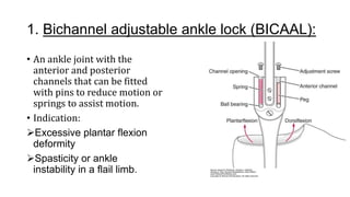 1. Bichannel adjustable ankle lock (BICAAL):
• An ankle joint with the
anterior and posterior
channels that can be fitted
with pins to reduce motion or
springs to assist motion.
• Indication:.
Excessive plantar flexion
deformity
Spasticity or ankle
instability in a flail limb.
 