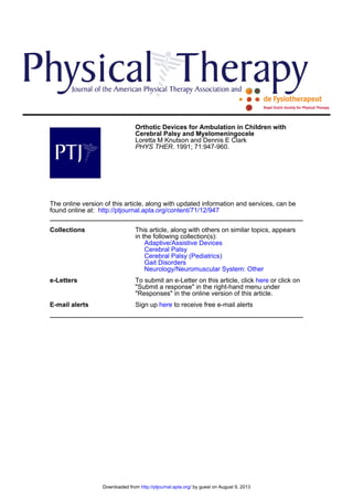 Orthotic Devices for Ambulation in Children with 
Cerebral Palsy and Myelomeningocele 
Loretta M Knutson and Dennis E Clark 
PHYS THER. 1991; 71:947-960. 
The online version of this article, along with updated information and services, can be 
found online at: http://ptjournal.apta.org/content/71/12/947 
Collections 
This article, along with others on similar topics, appears 
in the following collection(s): 
Adaptive/Assistive Devices 
Cerebral Palsy 
Cerebral Palsy (Pediatrics) 
Gait Disorders 
Neurology/Neuromuscular System: Other 
e-Letters 
To submit an e-Letter on this article, click here or click on 
"Submit a response" in the right-hand menu under 
"Responses" in the online version of this article. 
E-mail alerts Sign up here to receive free e-mail alerts 
Downloaded from http://ptjournal.apta.org/ by guest on August 9, 2013 
 