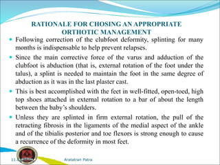 RATIONALE FOR CHOSING AN APPROPRIATE
ORTHOTIC MANAGEMENT
 Following correction of the clubfoot deformity, splinting for many
months is indispensable to help prevent relapses.
 Since the main corrective force of the varus and adduction of the
clubfoot is abduction (that is, external rotation of the foot under the
talus), a splint is needed to maintain the foot in the same degree of
abduction as it was in the last plaster cast.
 This is best accomplished with the feet in well-fitted, open-toed, high
top shoes attached in external rotation to a bar of about the length
between the baby’s shoulders.
 Unless they are splinted in firm external rotation, the pull of the
retracting fibrosis in the ligaments of the medial aspect of the ankle
and of the tibialis posterior and toe flexors is strong enough to cause
a recurrence of the deformity in most feet.
Aratatran Patra
11.02.2022
 