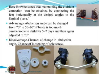  Here Browne states that maintaining the clubfoot
correction “can be obtained by connecting the
feet horizontally at the desired angles to the
Sagittal plane.”
 Advantage- Abduction angle can be changed
from 70° to 50–60° if brace is too much
cumbersome to child for 5–7 days and then again
adjusted to 70°
 Disadvantage-Chances of change in abduction
angle, Chance of loosening of sole screw,.
Aratatran Patra
11.02.2022
 