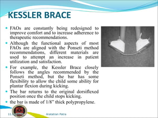 KESSLER BRACE
 FAOs are constantly being redesigned to
improve comfort and to increase adherence to
therapeutic recommendations.
 Although the functional aspects of most
FAOs are aligned with the Ponseti method
recommendations, different materials are
used to attempt an increase in patient
utilization and satisfaction.
 For example, the Kessler Brace closely
follows the angles recommended by the
Ponseti method, but the bar has some
flexibility to allow the child some ability for
plantar flexion during kicking.
 The bar returns to the original dorsiflexed
position once the child stops kicking.
 the bar is made of 1/8” thick polypropylene.
Aratatran Patra
11.02.2022
 