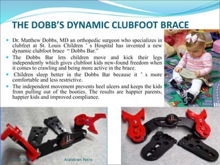 THE DOBB’S DYNAMIC CLUBFOOT BRACE
 Dr. Matthew Dobbs, MD an orthopedic surgeon who specializes in
clubfeet at St. Louis Children ’ s Hospital has invented a new
dynamic clubfoot brace “ Dobbs Bar.”
 The Dobbs Bar lets children move and kick their legs
independently which gives clubfoot kids new-found freedom when
it comes to crawling and being more active in the brace.
 Children sleep better in the Dobbs Bar because it ’ s more
comfortable and less restrictive.
 The independent movement prevents heel ulcers and keeps the kids
from pulling out of the booties. The results are happier parents,
happier kids and improved compliance.
Aratatran Patra
11.02.2022
 