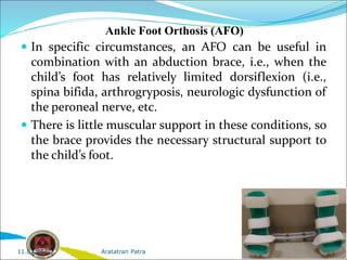 Ankle Foot Orthosis (AFO)
 In specific circumstances, an AFO can be useful in
combination with an abduction brace, i.e., when the
child’s foot has relatively limited dorsiflexion (i.e.,
spina bifida, arthrogryposis, neurologic dysfunction of
the peroneal nerve, etc.
 There is little muscular support in these conditions, so
the brace provides the necessary structural support to
the child’s foot.
Aratatran Patra
11.02.2022
 