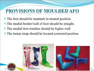  The foot should be maintain in neutral position
 The medial border/wall of foot should be straight.
 The medial foot trimline should be higher wall
 The instep strap should be located corrected position
24
PROVISIONS OF MOULDED AFO
24
Aratatran Patra
11.02.2022
 