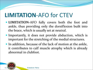 LIMITATION-AFO for CTEV
 LIMITATION-AFO fully covers both the foot and
ankle, thus providing only the dorsiflexion built into
the brace, which is usually set at neutral.
 Importantly, it does not provide abduction, which is
important for the stretching of the medial structures.
 In addition, because of the lack of motion at the ankle,
it contributes to calf muscle atrophy which is already
abnormal in clubfoot.
Aratatran Patra
11.02.2022
 