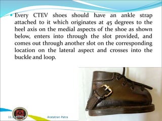  Every CTEV shoes should have an ankle strap
attached to it which originates at 45 degrees to the
heel axis on the medial aspects of the shoe as shown
below, enters into through the slot provided, and
comes out through another slot on the corresponding
location on the lateral aspect and crosses into the
buckle and loop.
Aratatran Patra
11.02.2022
 
