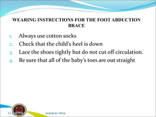 WEARING INSTRUCTIONS FOR THE FOOT ABDUCTION
BRACE
1. Always use cotton socks
2. Check that the child’s heel is down
3. Lace the shoes tightly but do not cut off circulation.
4. Be sure that all of the baby’s toes are out straight
Aratatran Patra
11.02.2022
 