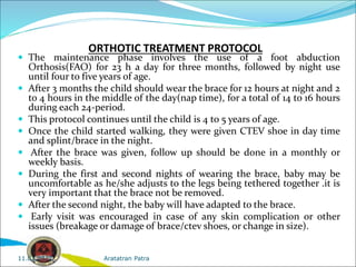 ORTHOTIC TREATMENT PROTOCOL
 The maintenance phase involves the use of a foot abduction
Orthosis(FAO) for 23 h a day for three months, followed by night use
until four to five years of age.
 After 3 months the child should wear the brace for 12 hours at night and 2
to 4 hours in the middle of the day(nap time), for a total of 14 to 16 hours
during each 24-period.
 This protocol continues until the child is 4 to 5 years of age.
 Once the child started walking, they were given CTEV shoe in day time
and splint/brace in the night.
 After the brace was given, follow up should be done in a monthly or
weekly basis.
 During the first and second nights of wearing the brace, baby may be
uncomfortable as he/she adjusts to the legs being tethered together .it is
very important that the brace not be removed.
 After the second night, the baby will have adapted to the brace.
 Early visit was encouraged in case of any skin complication or other
issues (breakage or damage of brace/ctev shoes, or change in size).
Aratatran Patra
11.02.2022
 