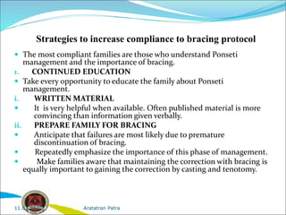 Strategies to increase compliance to bracing protocol
 The most compliant families are those who understand Ponseti
management and the importance of bracing.
1. CONTINUED EDUCATION
 Take every opportunity to educate the family about Ponseti
management.
i. WRITTEN MATERIAL
 It is very helpful when available. Often published material is more
convincing than information given verbally.
ii. PREPARE FAMILY FOR BRACING
 Anticipate that failures are most likely due to premature
discontinuation of bracing.
 Repeatedly emphasize the importance of this phase of management.
 Make families aware that maintaining the correction with bracing is
equally important to gaining the correction by casting and tenotomy.
Aratatran Patra
11.02.2022
 