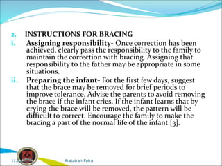 2. INSTRUCTIONS FOR BRACING
i. Assigning responsibility- Once correction has been
achieved, clearly pass the responsibility to the family to
maintain the correction with bracing. Assigning that
responsibility to the father may be appropriate in some
situations.
ii. Preparing the infant- For the first few days, suggest
that the brace may be removed for brief periods to
improve tolerance. Advise the parents to avoid removing
the brace if the infant cries. If the infant learns that by
crying the brace will be removed, the pattern will be
difficult to correct. Encourage the family to make the
bracing a part of the normal life of the infant [3].
Aratatran Patra
11.02.2022
 