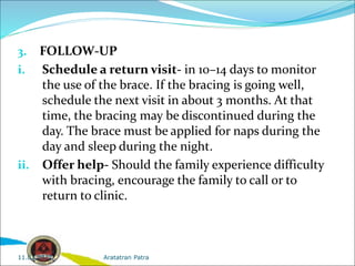 3. FOLLOW-UP
i. Schedule a return visit- in 10–14 days to monitor
the use of the brace. If the bracing is going well,
schedule the next visit in about 3 months. At that
time, the bracing may be discontinued during the
day. The brace must be applied for naps during the
day and sleep during the night.
ii. Offer help- Should the family experience difficulty
with bracing, encourage the family to call or to
return to clinic.
Aratatran Patra
11.02.2022
 