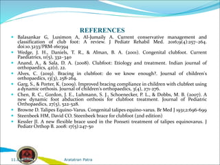 REFERENCES
 Balasankar G, Luximon A, Al-Jumaily A. Current conservative management and
classification of club foot: A review. J Pediatr Rehabil Med. 2016;9(4):257–264.
doi:10.3233/PRM-160394
 Wedge, J. H., Daniels, T. R., & Alman, B. A. (2001). Congenital clubfoot. Current
Paediatrics, 11(5), 332–340
 Anand, A., & Sala, D. A. (2008). Clubfoot: Etiology and treatment. Indian journal of
orthopaedics, 42(1), 22.
 Alves, C. (2019). Bracing in clubfoot: do we know enough?. Journal of children's
orthopaedics, 13(3), 258-264.
 Garg, S., & Porter, K. (2009). Improved bracing compliance in children with clubfeet using
a dynamic orthosis. Journal of children's orthopaedics, 3(4), 271-276.
 Chen, R. C., Gordon, J. E., Luhmann, S. J., Schoenecker, P. L., & Dobbs, M. B. (2007). A
new dynamic foot abduction orthosis for clubfoot treatment. Journal of Pediatric
Orthopaedics, 27(5), 522-528.
 Browne D. Talipes Equino-Varus. Congenital talipes equino-varus. Br Med J 1931;2:696-699
 Steenbeek HM, David CO. Steenbeek brace for clubfoot (2nd edition)
 Kessler JI. A new flexible brace used in the Ponseti treatment of talipes equinovarus. J
Pediatr Orthop B. 2008: 17(5):247-50
Aratatran Patra
11.02.2022
 
