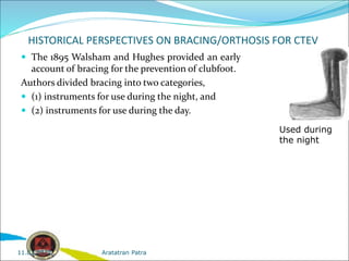 HISTORICAL PERSPECTIVES ON BRACING/ORTHOSIS FOR CTEV
 The 1895 Walsham and Hughes provided an early
account of bracing for the prevention of clubfoot.
Authors divided bracing into two categories,
 (1) instruments for use during the night, and
 (2) instruments for use during the day.
Used during
the night
Aratatran Patra
11.02.2022
 