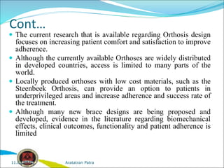 Cont…
 The current research that is available regarding Orthosis design
focuses on increasing patient comfort and satisfaction to improve
adherence.
 Although the currently available Orthoses are widely distributed
in developed countries, access is limited to many parts of the
world.
 Locally produced orthoses with low cost materials, such as the
Steenbeek Orthosis, can provide an option to patients in
underprivileged areas and increase adherence and success rate of
the treatment.
 Although many new brace designs are being proposed and
developed, evidence in the literature regarding biomechanical
effects, clinical outcomes, functionality and patient adherence is
limited
Aratatran Patra
11.02.2022
 