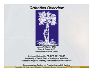 Funded by: U.S. Department of Education, Rehabilitation Services Administration Award # H235J050020
Orthotics Overview
Jason T. Kahle, CPO
Greg S. Bauer, CPO
Westcoast Brace & Limb
M. Jason Highsmith, PT, DPT, CP, FAAOP
University of South Florida, College of Medicine
School of Physical Therapy and Rehabilitation Sciences
Demonstration Project on Prosthetics and Orthotics
 