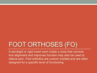 FOOT ORTHOSES (FO)
A semirigid or rigid insert worn inside a shoe that corrects
foot alignment and improves function may also be used to
relieve pain. Foot orthotics are custom molded and are often
designed for a specific level of functioning
 