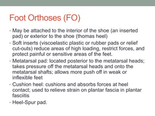 Foot Orthoses (FO)
• May be attached to the interior of the shoe (an inserted
    pad) or exterior to the shoe (thomas heel)
•   Soft inserts (viscoelastic plastic or rubber pads or relief
    cut-outs) reduce areas of high loading, restrict forces, and
    protect painful or sensitive areas of the feet.
•   Metatarsal pad: located posterior to the metatarsal heads;
    takes pressure off the metatarsal heads and onto the
    metatarsal shafts; allows more push off in weak or
    inflexible feet
•   Cushion heel: cushions and absorbs forces at heel
    contact; used to relieve strain on plantar fascia in plantar
    fasciitis
•   Heel-Spur pad.
 
