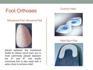 Cushion Heel
Foot Orthoses
  Metatarsal Pad: Neuroma Pad




                                      Heel Spur Pad


placed between the metatarsal
shafts to relieve nerve pain ans is
most commonly placed between
the 3rd and 4th met shafts
commonly this is also used with a
wider shoe to achieve relief
 