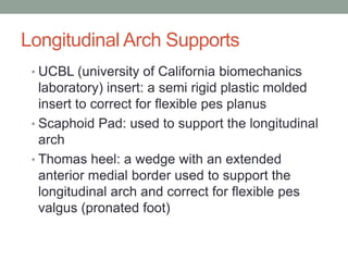 Longitudinal Arch Supports
 • UCBL (university of California biomechanics
   laboratory) insert: a semi rigid plastic molded
   insert to correct for flexible pes planus
 • Scaphoid Pad: used to support the longitudinal
   arch
 • Thomas heel: a wedge with an extended
   anterior medial border used to support the
   longitudinal arch and correct for flexible pes
   valgus (pronated foot)
 