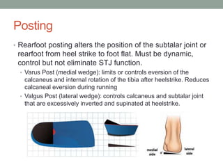 Posting
• Rearfoot posting alters the position of the subtalar joint or
 rearfoot from heel strike to foot flat. Must be dynamic,
 control but not eliminate STJ function.
  • Varus Post (medial wedge): limits or controls eversion of the
    calcaneus and internal rotation of the tibia after heelstrike. Reduces
    calcaneal eversion during running
  • Valgus Post (lateral wedge): controls calcaneus and subtalar joint
    that are excessively inverted and supinated at heelstrike.
 