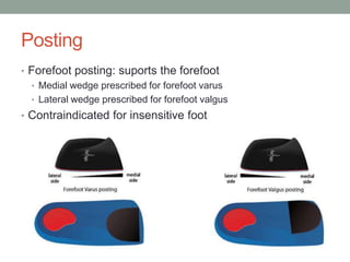 Posting
• Forefoot posting: suports the forefoot
  • Medial wedge prescribed for forefoot varus
  • Lateral wedge prescribed for forefoot valgus
• Contraindicated for insensitive foot
 