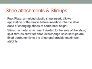Shoe attachments & Stirrups
• Foot Plate: a molded plastic shoe insert; allows
  application of the brace before insertion into the shoe,
  ease of changing shoes of same heel height.
• Stirrup: a metal attachment riveted to the sole of the shoe;
  split stirrups allow for shoe interchange solid stirrups are
  fixed permanently to the shoe and provide maximum
  stability
 